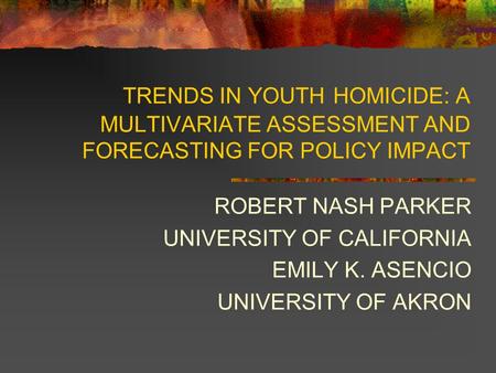 TRENDS IN YOUTH HOMICIDE: A MULTIVARIATE ASSESSMENT AND FORECASTING FOR POLICY IMPACT ROBERT NASH PARKER UNIVERSITY OF CALIFORNIA EMILY K. ASENCIO UNIVERSITY.