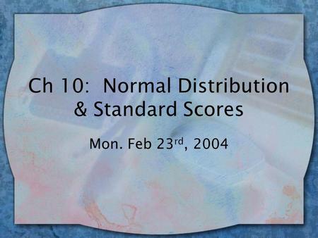 Ch 10: Normal Distribution & Standard Scores Mon. Feb 23 rd, 2004.