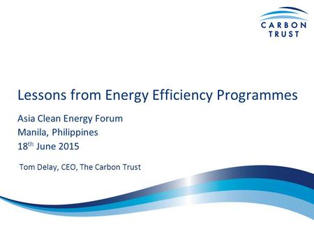 Lessons from Energy Efficiency Programmes Asia Clean Energy Forum Manila, Philippines 18 th June 2015 Tom Delay, CEO, The Carbon Trust.