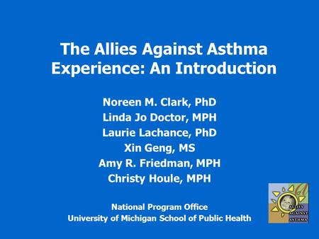The Allies Against Asthma Experience: An Introduction Noreen M. Clark, PhD Linda Jo Doctor, MPH Laurie Lachance, PhD Xin Geng, MS Amy R. Friedman, MPH.