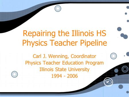Repairing the Illinois HS Physics Teacher Pipeline Carl J. Wenning, Coordinator Physics Teacher Education Program Illinois State University 1994 - 2006.