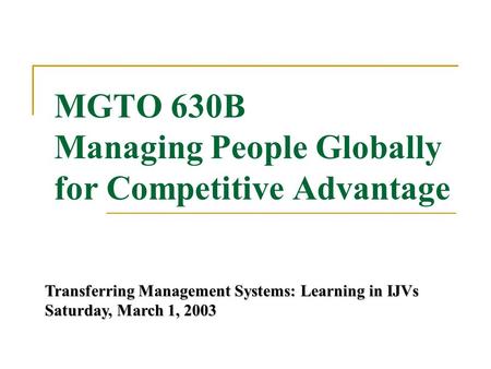 MGTO 630B Managing People Globally for Competitive Advantage Transferring Management Systems: Learning in IJVs Saturday, March 1, 2003.