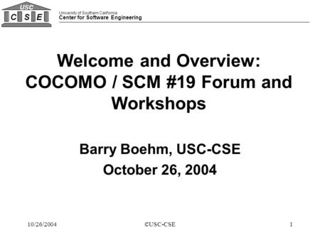 University of Southern California Center for Software Engineering CSE USC 110/26/2004©USC-CSE Welcome and Overview: COCOMO / SCM #19 Forum and Workshops.