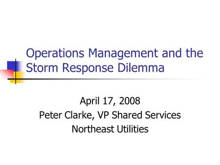 Operations Management and the Storm Response Dilemma April 17, 2008 Peter Clarke, VP Shared Services Northeast Utilities.