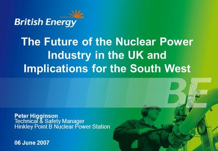 The Future of the Nuclear Power Industry in the UK and Implications for the South West Peter Higginson Technical & Safety Manager Hinkley Point B Nuclear.