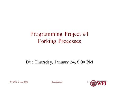 IntroductionCS-3013 C-term 20081 Programming Project #1 Forking Processes Due Thursday, January 24, 6:00 PM.