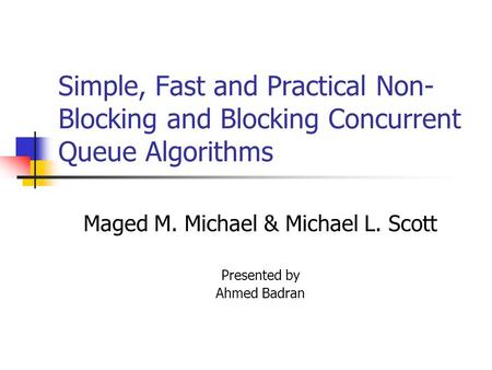 Simple, Fast and Practical Non- Blocking and Blocking Concurrent Queue Algorithms Maged M. Michael & Michael L. Scott Presented by Ahmed Badran.