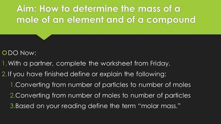 Aim: How to determine the mass of a mole of an element and of a compound  DO Now: 1.With a partner, complete the worksheet from Friday. 2.If you have.
