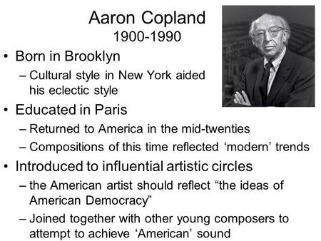 Aaron Copland 1900-1990 Born in Brooklyn –Cultural style in New York aided his eclectic style Educated in Paris –Returned to America in the mid-twenties.