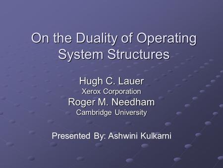 On the Duality of Operating System Structures Hugh C. Lauer Xerox Corporation Roger M. Needham Cambridge University Presented By: Ashwini Kulkarni.