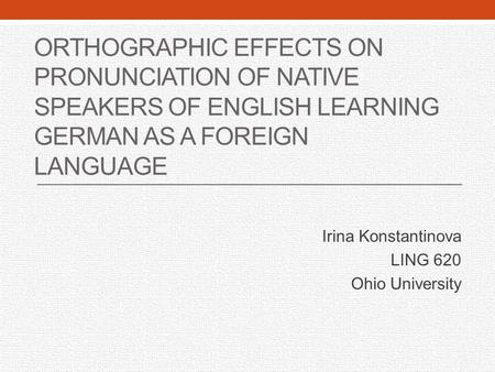 ORTHOGRAPHIC EFFECTS ON PRONUNCIATION OF NATIVE SPEAKERS OF ENGLISH LEARNING GERMAN AS A FOREIGN LANGUAGE Irina Konstantinova LING 620 Ohio University.