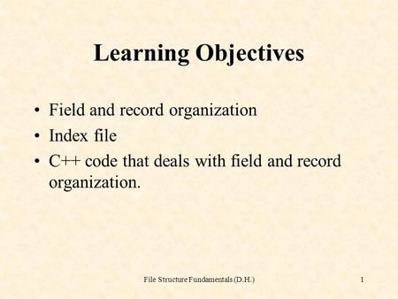 File Structure Fundamentals (D.H.)1 Learning Objectives Field and record organization Index file C++ code that deals with field and record organization.