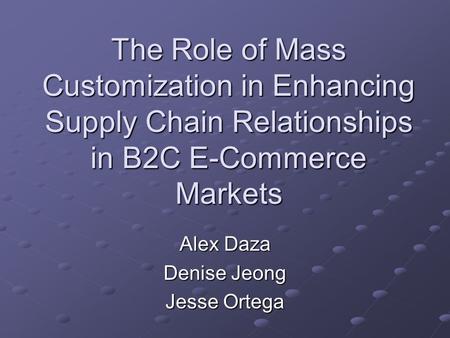 The Role of Mass Customization in Enhancing Supply Chain Relationships in B2C E-Commerce Markets Alex Daza Denise Jeong Jesse Ortega.