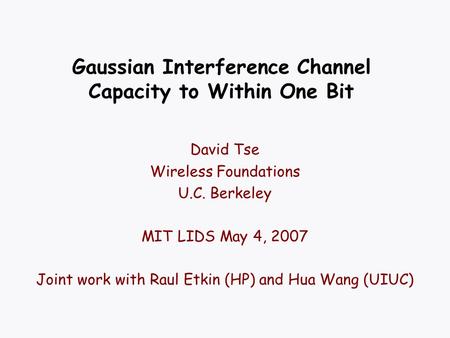 Gaussian Interference Channel Capacity to Within One Bit David Tse Wireless Foundations U.C. Berkeley MIT LIDS May 4, 2007 Joint work with Raul Etkin (HP)