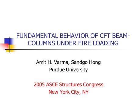 FUNDAMENTAL BEHAVIOR OF CFT BEAM- COLUMNS UNDER FIRE LOADING Amit H. Varma, Sandgo Hong Purdue University 2005 ASCE Structures Congress New York City,