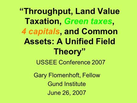 “Throughput, Land Value Taxation, Green taxes, 4 capitals, and Common Assets: A Unified Field Theory” USSEE Conference 2007 Gary Flomenhoft, Fellow Gund.