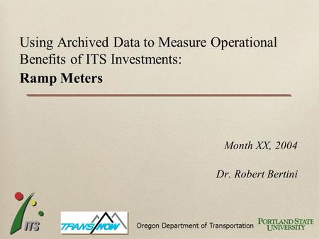 Month XX, 2004 Dr. Robert Bertini Using Archived Data to Measure Operational Benefits of ITS Investments: Ramp Meters Oregon Department of Transportation.