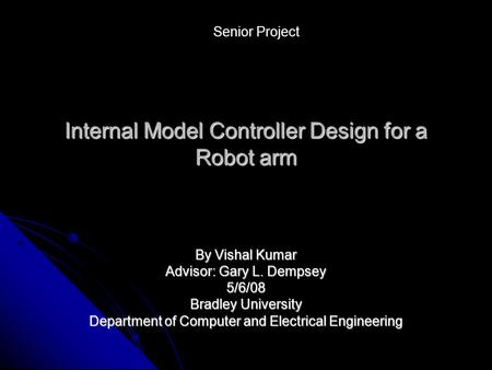 Internal Model Controller Design for a Robot arm By Vishal Kumar Advisor: Gary L. Dempsey 5/6/08 Bradley University Department of Computer and Electrical.