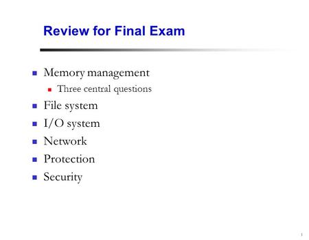 1 Review for Final Exam Memory management Three central questions File system I/O system Network Protection Security.
