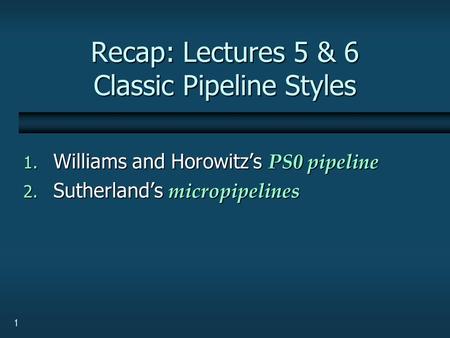 1 Recap: Lectures 5 & 6 Classic Pipeline Styles 1. Williams and Horowitz’s PS0 pipeline 2. Sutherland’s micropipelines.
