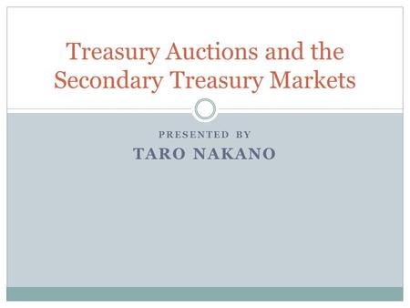 PRESENTED BY TARO NAKANO Treasury Auctions and the Secondary Treasury Markets.