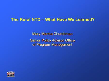 The Rural NTD – What Have We Learned? Mary Martha Churchman Senior Policy Advisor Office of Program Management Mary Martha Churchman Senior Policy Advisor.