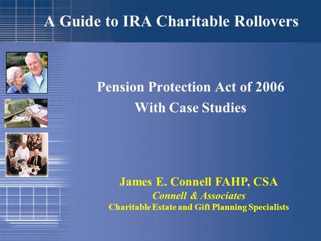 A Guide to IRA Charitable Rollovers Pension Protection Act of 2006 With Case Studies James E. Connell FAHP, CSA Connell & Associates Charitable Estate.