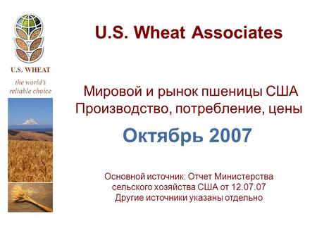 U.S. WHEAT the world’s reliable choice U.S. Wheat Associates Мировой и рынок пшеницы США Производство, потребление, цены Октябрь 2007 Основной источник: