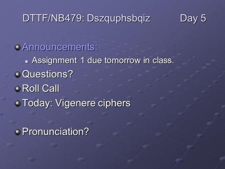 Announcements: Assignment 1 due tomorrow in class. Assignment 1 due tomorrow in class.Questions? Roll Call Today: Vigenere ciphers Pronunciation? DTTF/NB479: