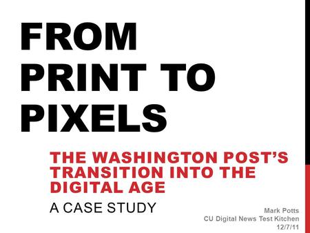 FROM PRINT TO PIXELS THE WASHINGTON POST’S TRANSITION INTO THE DIGITAL AGE A CASE STUDY Mark Potts CU Digital News Test Kitchen 12/7/11.