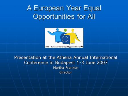 A European Year Equal Opportunities for All Presentation at the Athena Annual International Conference in Budapest 1-3 June 2007 Martha Franken director.
