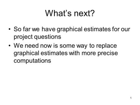 1 What’s next? So far we have graphical estimates for our project questions We need now is some way to replace graphical estimates with more precise computations.