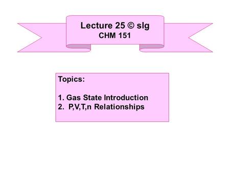 Lecture 25 © slg CHM 151 Topics: 1. Gas State Introduction 2. P,V,T,n Relationships.