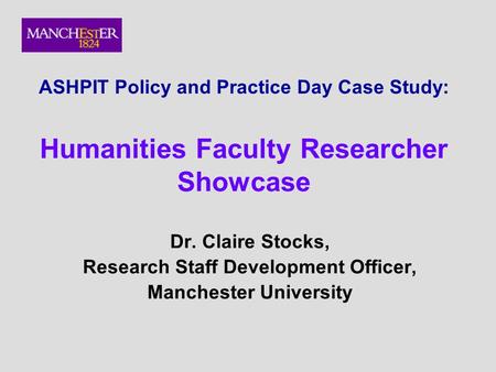 ASHPIT Policy and Practice Day Case Study: Humanities Faculty Researcher Showcase Dr. Claire Stocks, Research Staff Development Officer, Manchester University.