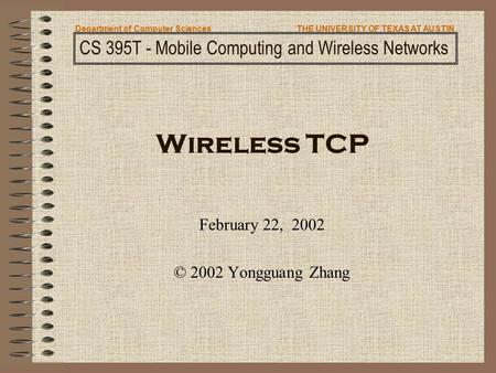 Wireless TCP February 22, 2002 © 2002 Yongguang Zhang CS 395T - Mobile Computing and Wireless Networks Department of Computer SciencesTHE UNIVERSITY OF.