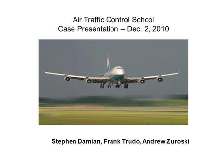 Air Traffic Control School Case Presentation – Dec. 2, 2010 Stephen Damian, Frank Trudo, Andrew Zuroski.
