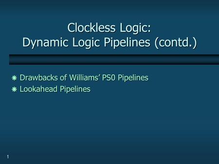1 Clockless Logic: Dynamic Logic Pipelines (contd.)  Drawbacks of Williams’ PS0 Pipelines  Lookahead Pipelines.