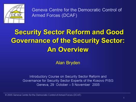 © 2005 Geneva Centre for the Democratic Control of Armed Forces (DCAF) 1 Geneva Centre for the Democratic Control of Armed Forces (DCAF) Security Sector.