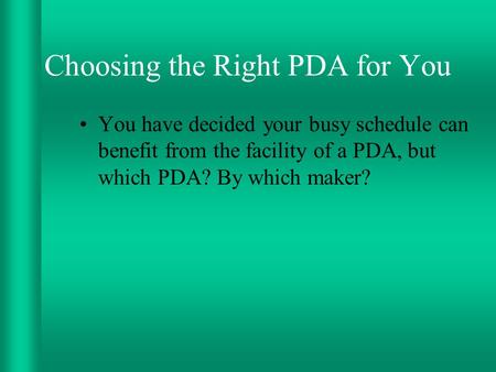 Choosing the Right PDA for You You have decided your busy schedule can benefit from the facility of a PDA, but which PDA? By which maker?