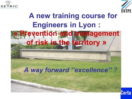 1 A new training course for Engineers in Lyon : « Prevention and management of risk in the territory » A way forward ‘’excellence’’ ?