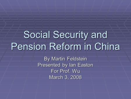 Social Security and Pension Reform in China By Martin Feldstein Presented by Ian Easton For Prof. Wu March 3, 2008.