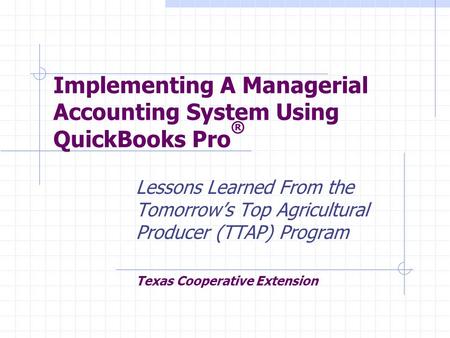 Implementing A Managerial Accounting System Using QuickBooks Pro ® Lessons Learned From the Tomorrow’s Top Agricultural Producer (TTAP) Program Texas Cooperative.