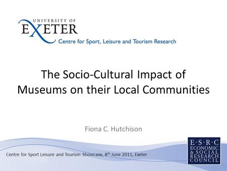 The Socio-Cultural Impact of Museums on their Local Communities Fiona C. Hutchison Centre for Sport Leisure and Tourism Showcase, 8 th June 2011, Exeter.