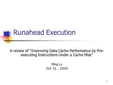 1 Runahead Execution A review of “Improving Data Cache Performance by Pre- executing Instructions Under a Cache Miss” Ming Lu Oct 31, 2006.