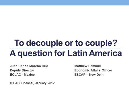 To decouple or to couple? A question for Latin America Juan Carlos Moreno BridMatthew Hammill Deputy DirectorEconomic Affairs Officer ECLAC - MexicoESCAP.