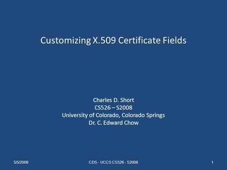 Customizing X.509 Certificate Fields Charles D. Short CS526 – S2008 University of Colorado, Colorado Springs Dr. C. Edward Chow 5/5/2008CDS - UCCS CS526.