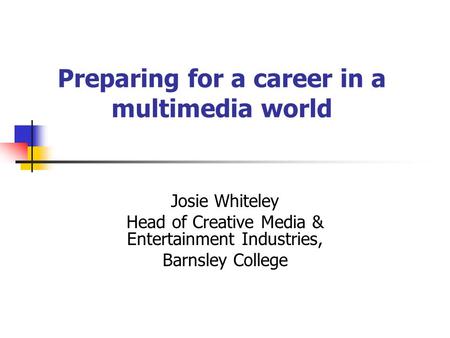 Preparing for a career in a multimedia world Josie Whiteley Head of Creative Media & Entertainment Industries, Barnsley College.