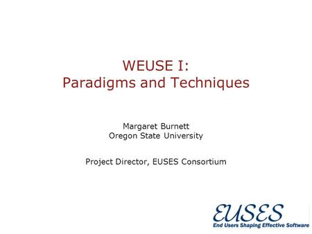 WEUSE I: Paradigms and Techniques Margaret Burnett Oregon State University Project Director, EUSES Consortium.