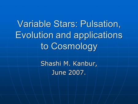 Variable Stars: Pulsation, Evolution and applications to Cosmology Shashi M. Kanbur, June 2007.