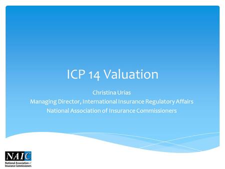 ICP 14 Valuation Christina Urias Managing Director, International Insurance Regulatory Affairs National Association of Insurance Commissioners.